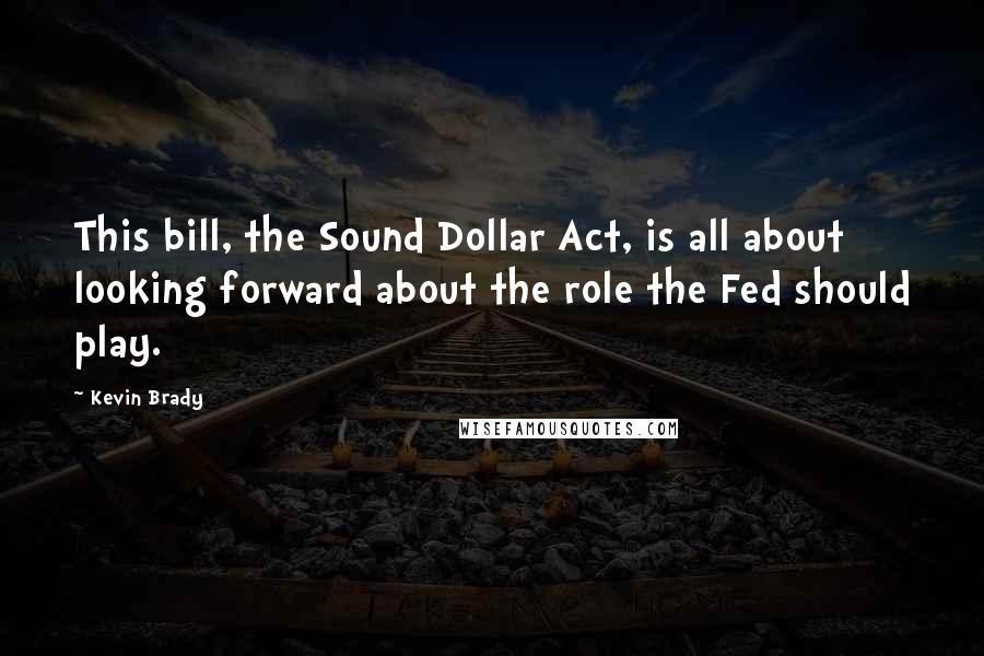 Kevin Brady quotes: This bill, the Sound Dollar Act, is all about looking forward about the role the Fed should play.