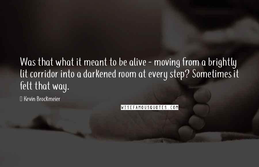 Kevin Brockmeier quotes: Was that what it meant to be alive - moving from a brightly lit corridor into a darkened room at every step? Sometimes it felt that way. Kevin Brockmeier quotes: Was that what it meant to be alive - moving from a brightly lit corridor into a darkened room at every step? Sometimes it felt that way.