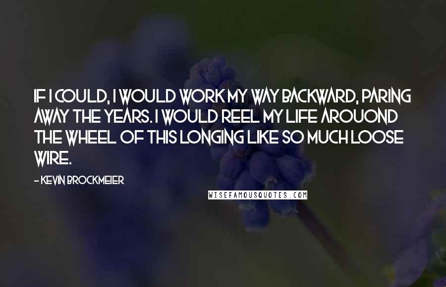Kevin Brockmeier quotes: If I could, I would work my way backward, paring away the years. I would reel my life arouond the wheel of this longing like so much loose wire. Kevin Brockmeier quotes: If I could, I would work my way backward, paring away the years. I would reel my life arouond the wheel of this longing like so much loose wire.