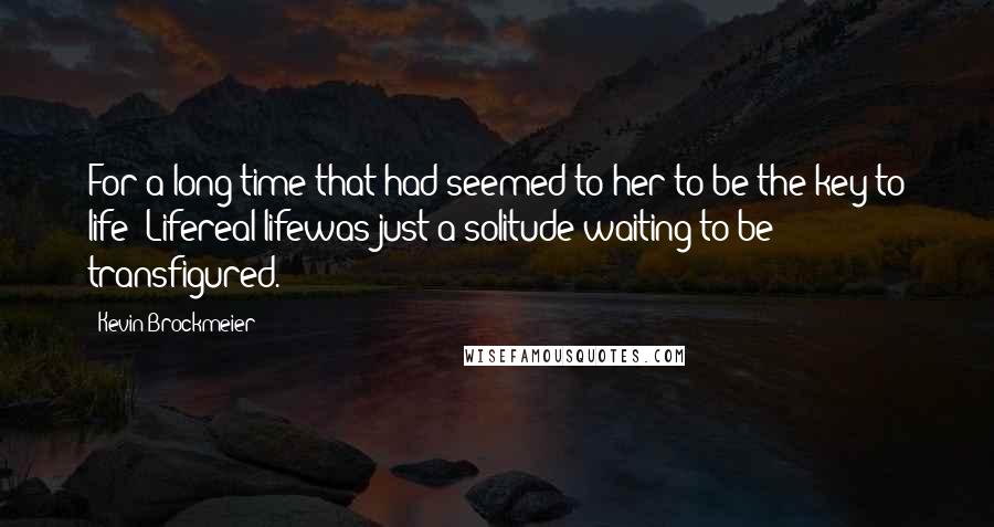 Kevin Brockmeier quotes: For a long time that had seemed to her to be the key to life: Lifereal lifewas just a solitude waiting to be transfigured. Kevin Brockmeier quotes: For a long time that had seemed to her to be the key to life: Lifereal lifewas just a solitude waiting to be transfigured.