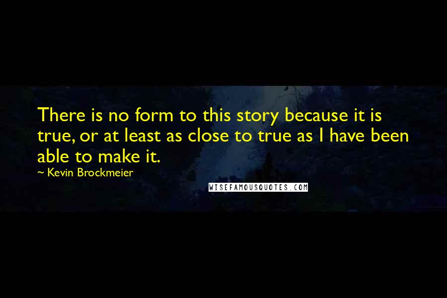 Kevin Brockmeier quotes: There is no form to this story because it is true, or at least as close to true as I have been able to make it. Kevin Brockmeier quotes: There is no form to this story because it is true, or at least as close to true as I have been able to make it.