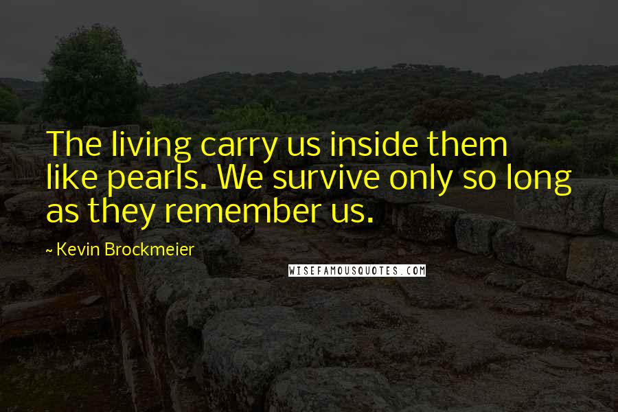 Kevin Brockmeier quotes: The living carry us inside them like pearls. We survive only so long as they remember us.