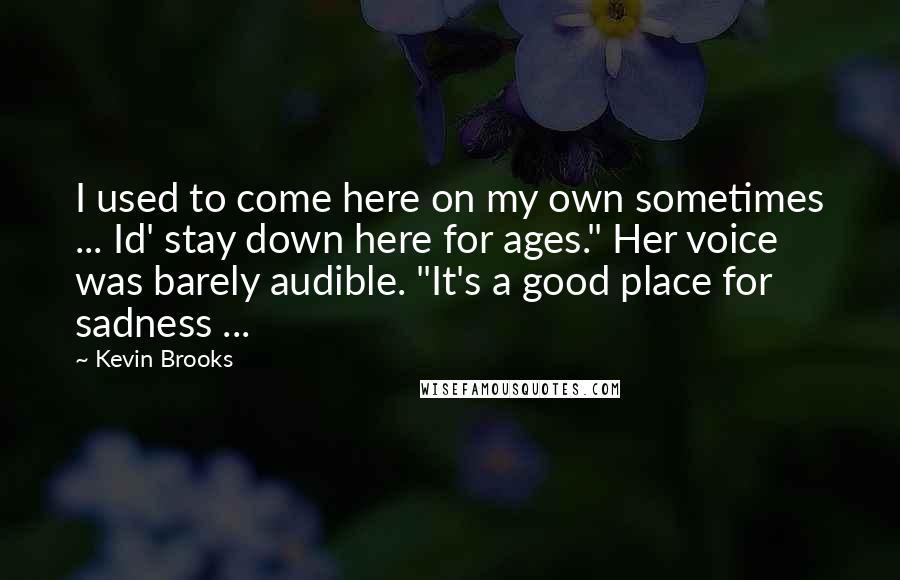 Kevin Brooks quotes: I used to come here on my own sometimes ... Id' stay down here for ages." Her voice was barely audible. "It's a good place for sadness ...