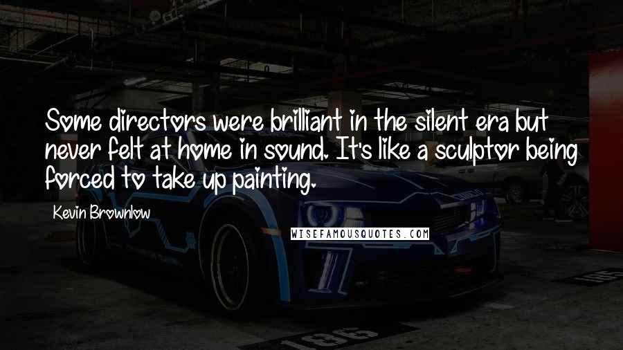 Kevin Brownlow quotes: Some directors were brilliant in the silent era but never felt at home in sound. It's like a sculptor being forced to take up painting. Kevin Brownlow quotes: Some directors were brilliant in the silent era but never felt at home in sound. It's like a sculptor being forced to take up painting.