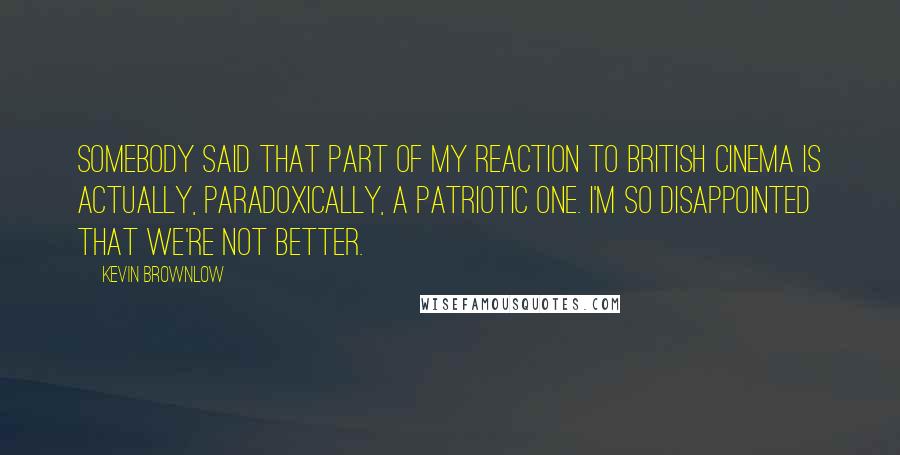 Kevin Brownlow quotes: Somebody said that part of my reaction to British cinema is actually, paradoxically, a patriotic one. I'm so disappointed that we're not better. Kevin Brownlow quotes: Somebody said that part of my reaction to British cinema is actually, paradoxically, a patriotic one. I'm so disappointed that we're not better.