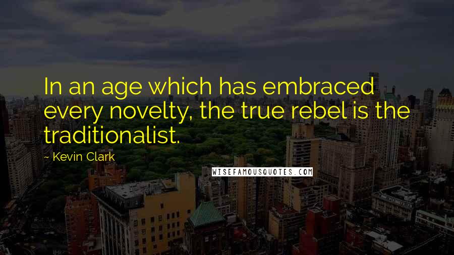 Kevin Clark quotes: In an age which has embraced every novelty, the true rebel is the traditionalist.