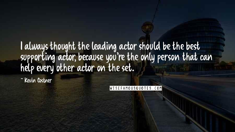 Kevin Costner quotes: I always thought the leading actor should be the best supporting actor, because you're the only person that can help every other actor on the set. Kevin Costner quotes: I always thought the leading actor should be the best supporting actor, because you're the only person that can help every other actor on the set.