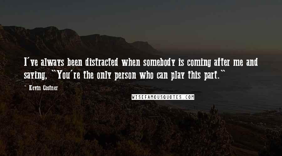 Kevin Costner quotes: I've always been distracted when somebody is coming after me and saying, "You're the only person who can play this part." Kevin Costner quotes: I've always been distracted when somebody is coming after me and saying, "You're the only person who can play this part."