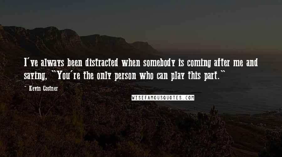 Kevin Costner quotes: I've always been distracted when somebody is coming after me and saying, "You're the only person who can play this part."