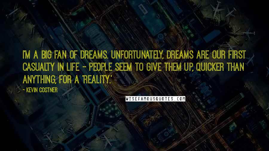 Kevin Costner quotes: I'm a big fan of dreams. Unfortunately, dreams are our first casualty in life - people seem to give them up, quicker than anything, for a 'reality.' Kevin Costner quotes: I'm a big fan of dreams. Unfortunately, dreams are our first casualty in life - people seem to give them up, quicker than anything, for a 'reality.'