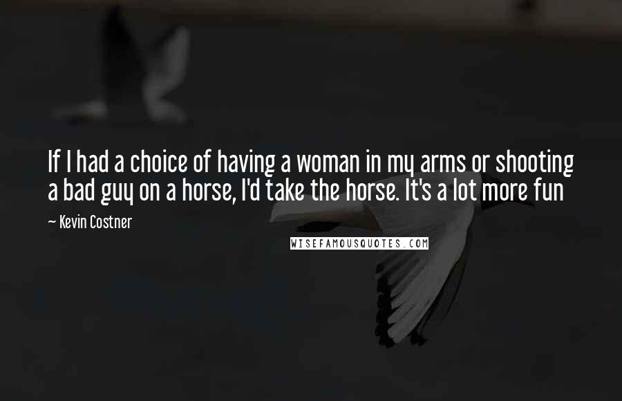 Kevin Costner quotes: If I had a choice of having a woman in my arms or shooting a bad guy on a horse, I'd take the horse. It's a lot more fun