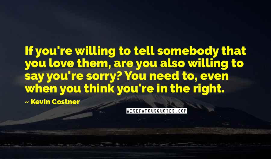 Kevin Costner quotes: If you're willing to tell somebody that you love them, are you also willing to say you're sorry? You need to, even when you think you're in the right.