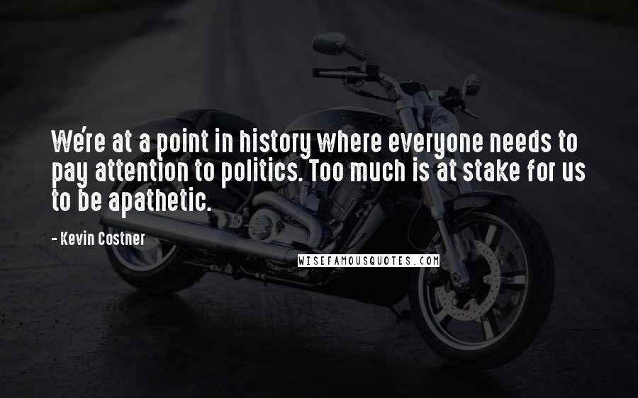 Kevin Costner quotes: We're at a point in history where everyone needs to pay attention to politics. Too much is at stake for us to be apathetic. Kevin Costner quotes: We're at a point in history where everyone needs to pay attention to politics. Too much is at stake for us to be apathetic.