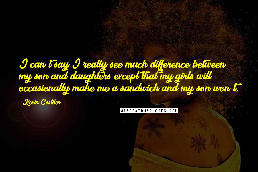 Kevin Costner quotes: I can't say I really see much difference between my son and daughters except that my girls will occasionally make me a sandwich and my son won't. Kevin Costner quotes: I can't say I really see much difference between my son and daughters except that my girls will occasionally make me a sandwich and my son won't.