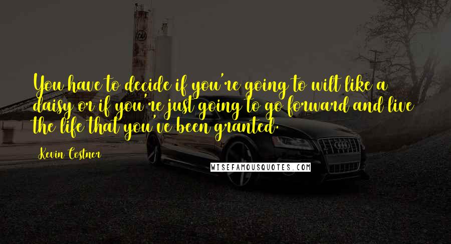 Kevin Costner quotes: You have to decide if you're going to wilt like a daisy or if you're just going to go forward and live the life that you've been granted.