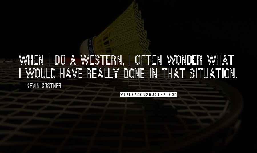 Kevin Costner quotes: When I do a Western, I often wonder what I would have really done in that situation.