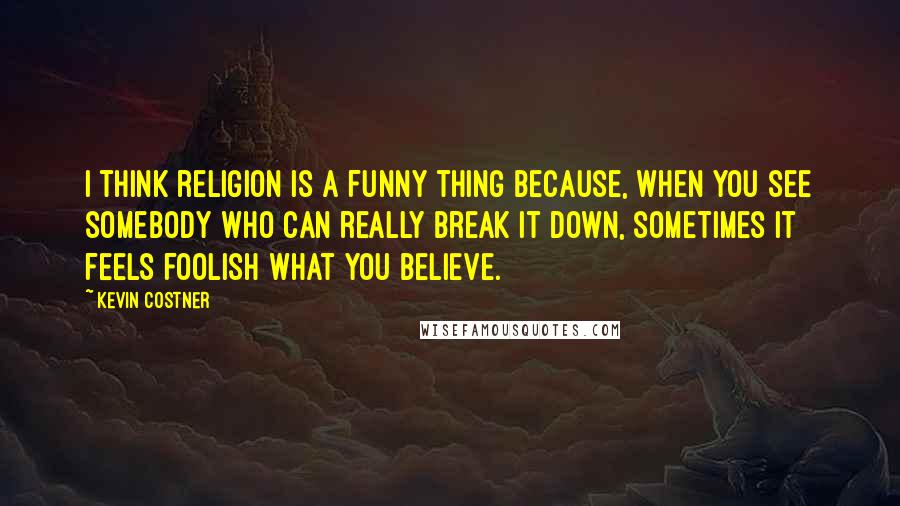 Kevin Costner quotes: I think religion is a funny thing because, when you see somebody who can really break it down, sometimes it feels foolish what you believe.