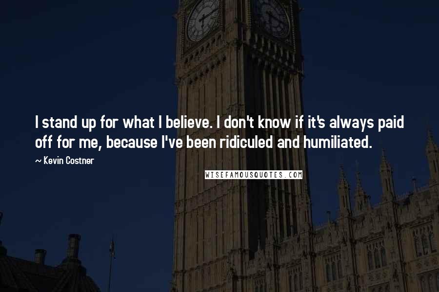 Kevin Costner quotes: I stand up for what I believe. I don't know if it's always paid off for me, because I've been ridiculed and humiliated.