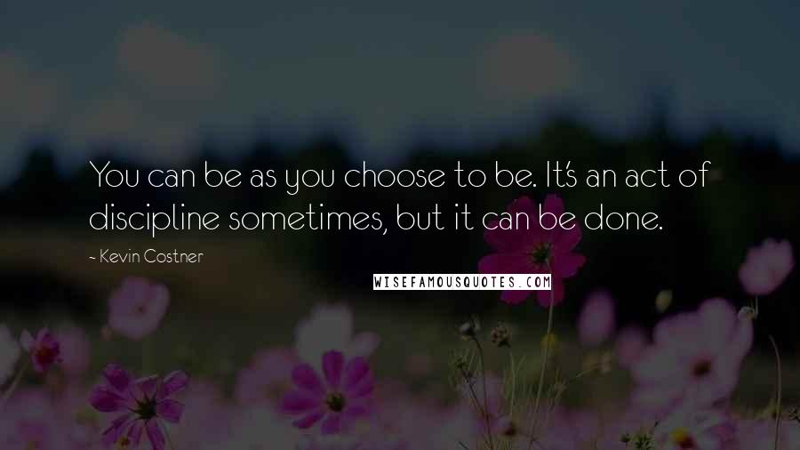 Kevin Costner quotes: You can be as you choose to be. It's an act of discipline sometimes, but it can be done.