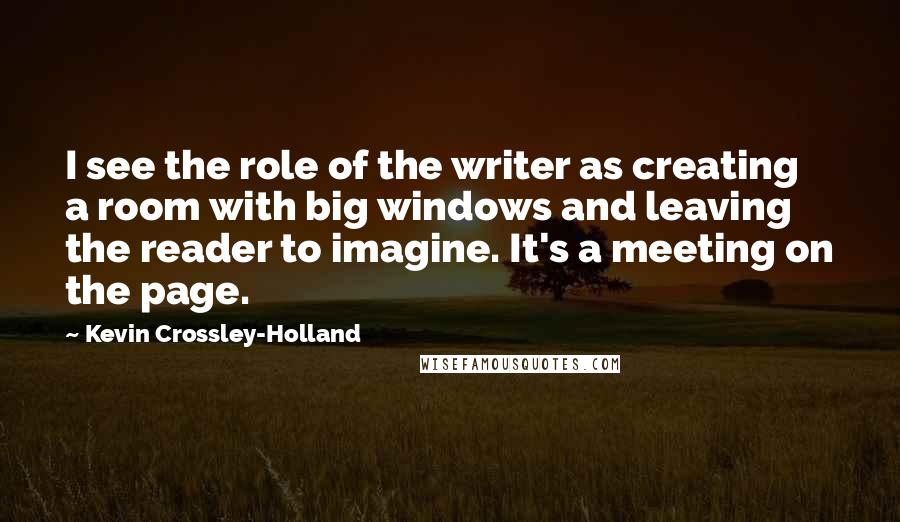 Kevin Crossley-Holland quotes: I see the role of the writer as creating a room with big windows and leaving the reader to imagine. It's a meeting on the page.