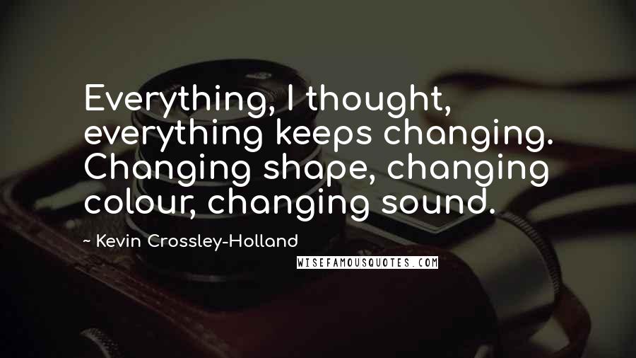 Kevin Crossley-Holland quotes: Everything, I thought, everything keeps changing. Changing shape, changing colour, changing sound.