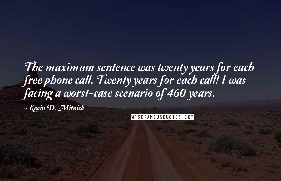 Kevin D. Mitnick quotes: The maximum sentence was twenty years for each free phone call. Twenty years for each call! I was facing a worst-case scenario of 460 years.