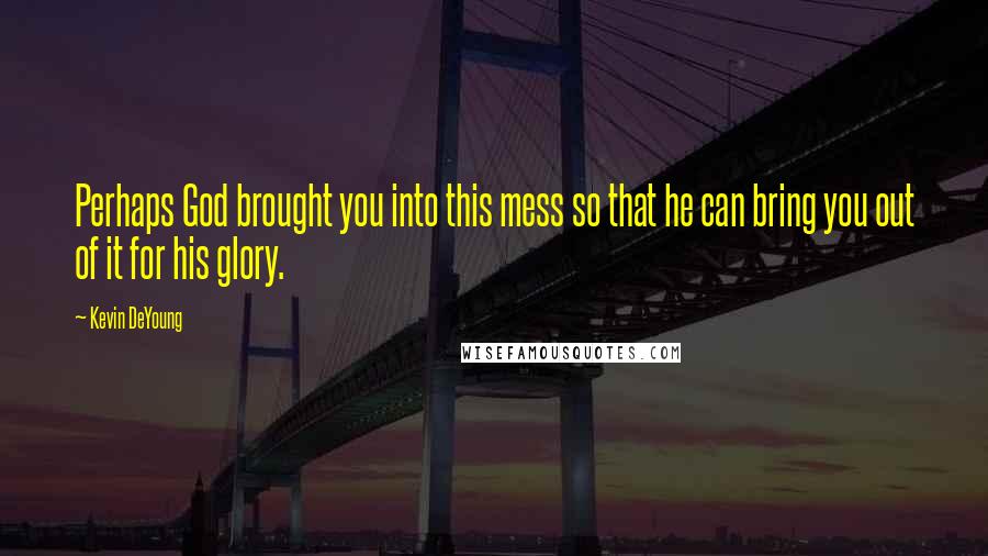 Kevin DeYoung quotes: Perhaps God brought you into this mess so that he can bring you out of it for his glory.