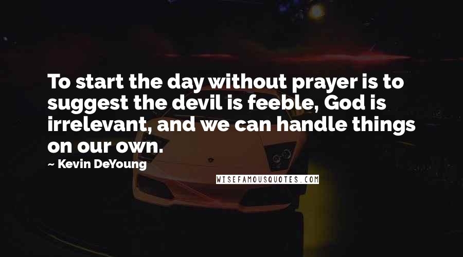 Kevin DeYoung quotes: To start the day without prayer is to suggest the devil is feeble, God is irrelevant, and we can handle things on our own.