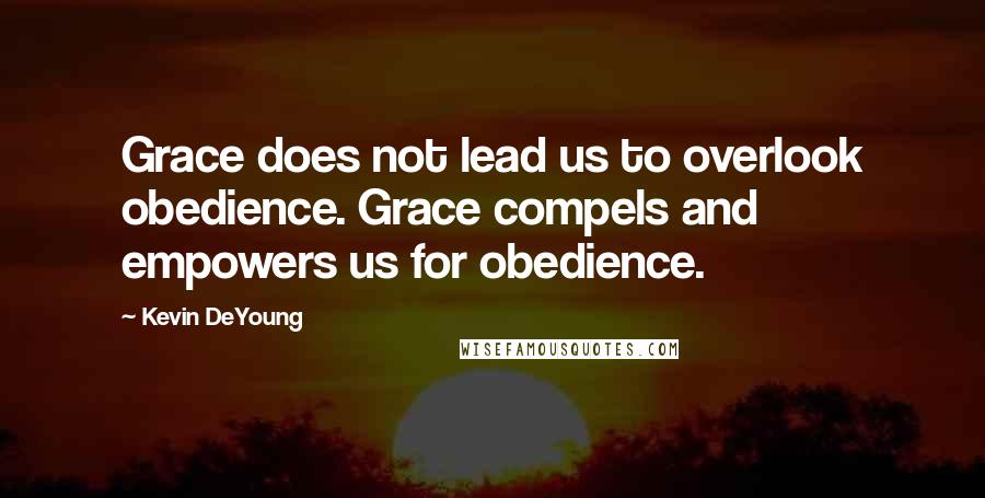 Kevin DeYoung quotes: Grace does not lead us to overlook obedience. Grace compels and empowers us for obedience.