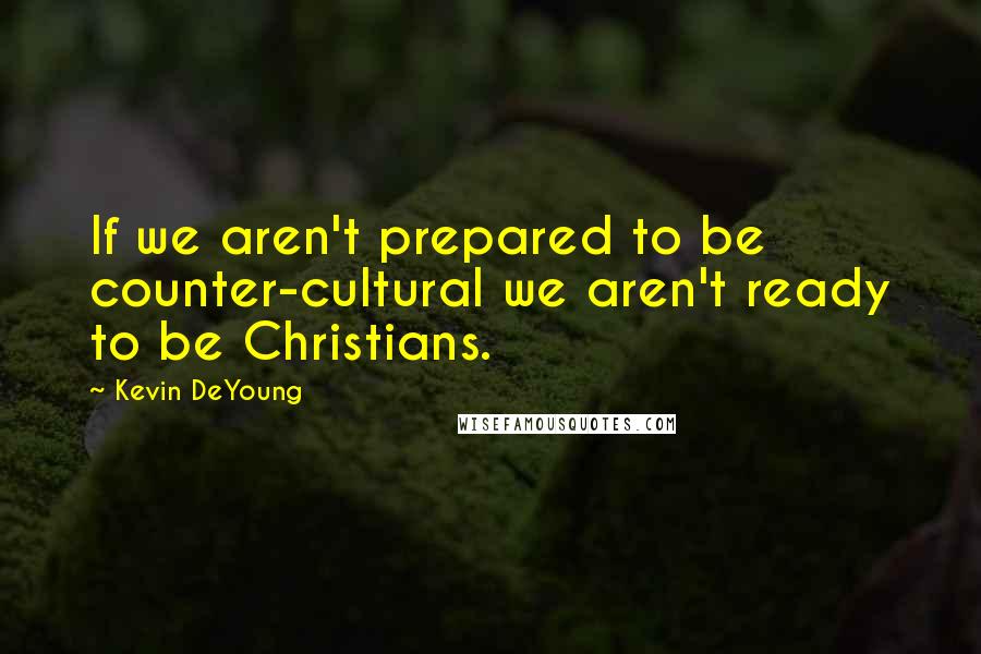 Kevin DeYoung quotes: If we aren't prepared to be counter-cultural we aren't ready to be Christians.