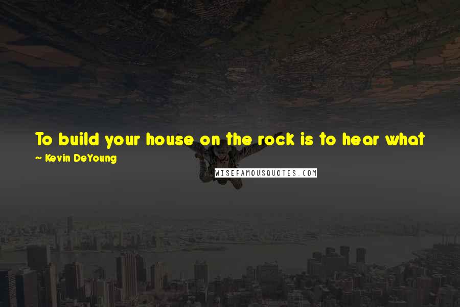 Kevin DeYoung quotes: To build your house on the rock is to hear what Jesus says and obey. To be foolish and build your house on the sand is to hear and ignore.