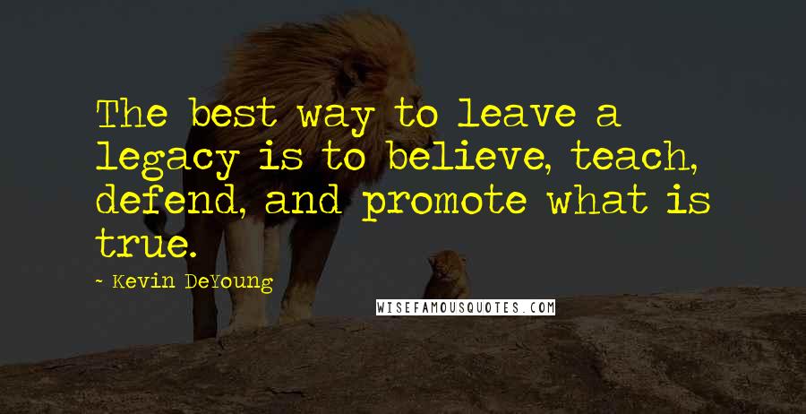 Kevin DeYoung quotes: The best way to leave a legacy is to believe, teach, defend, and promote what is true.