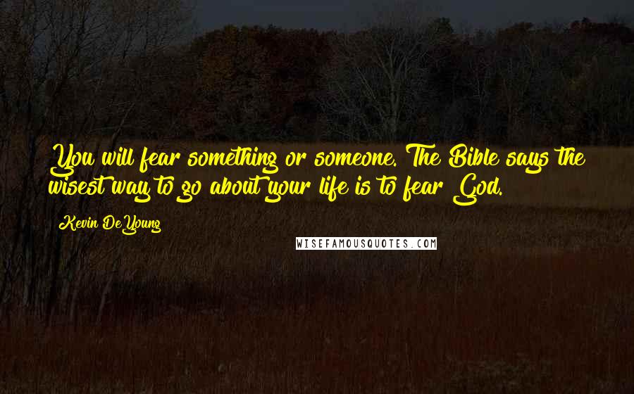 Kevin DeYoung quotes: You will fear something or someone. The Bible says the wisest way to go about your life is to fear God.