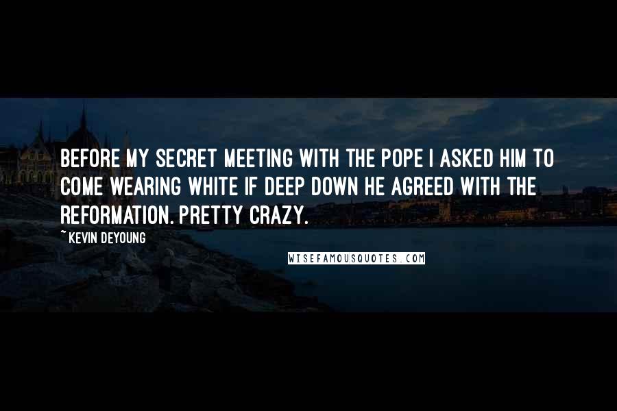 Kevin DeYoung quotes: Before my secret meeting with the Pope I asked him to come wearing white if deep down he agreed with the Reformation. Pretty crazy.