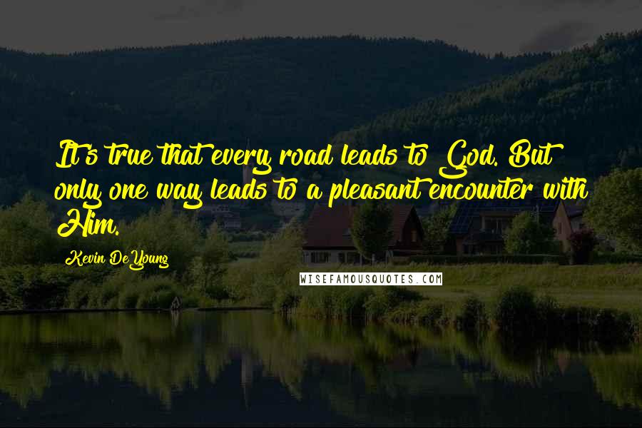 Kevin DeYoung quotes: It's true that every road leads to God. But only one way leads to a pleasant encounter with Him.