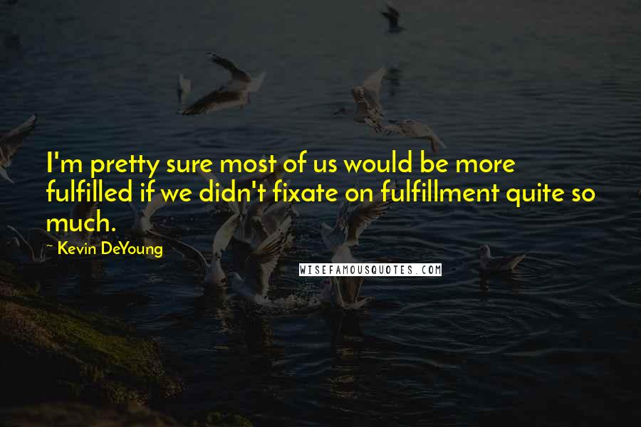 Kevin DeYoung quotes: I'm pretty sure most of us would be more fulfilled if we didn't fixate on fulfillment quite so much.
