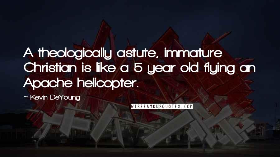 Kevin DeYoung quotes: A theologically astute, immature Christian is like a 5-year-old flying an Apache helicopter.