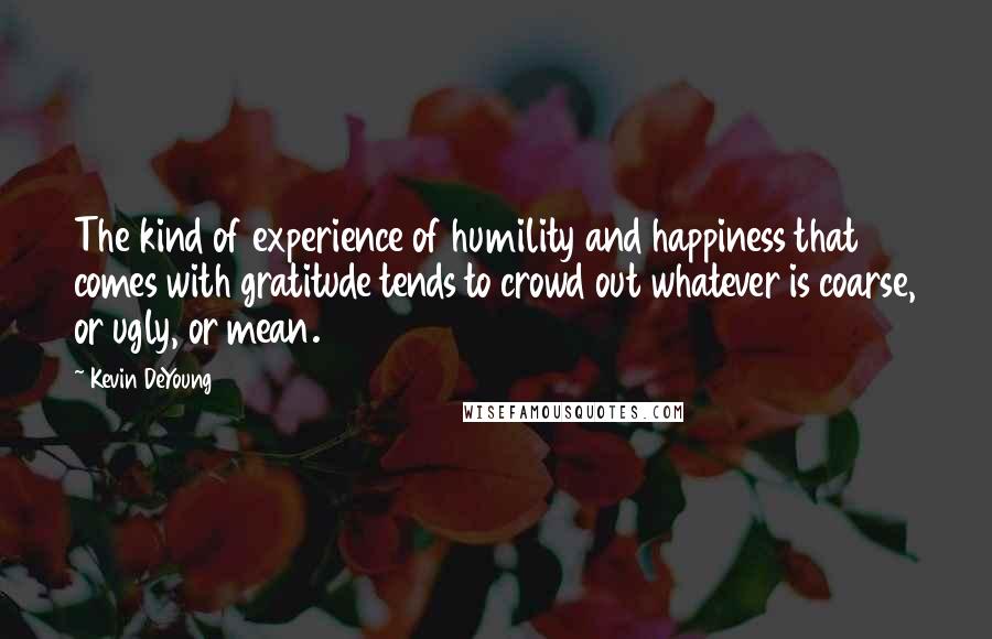 Kevin DeYoung quotes: The kind of experience of humility and happiness that comes with gratitude tends to crowd out whatever is coarse, or ugly, or mean.