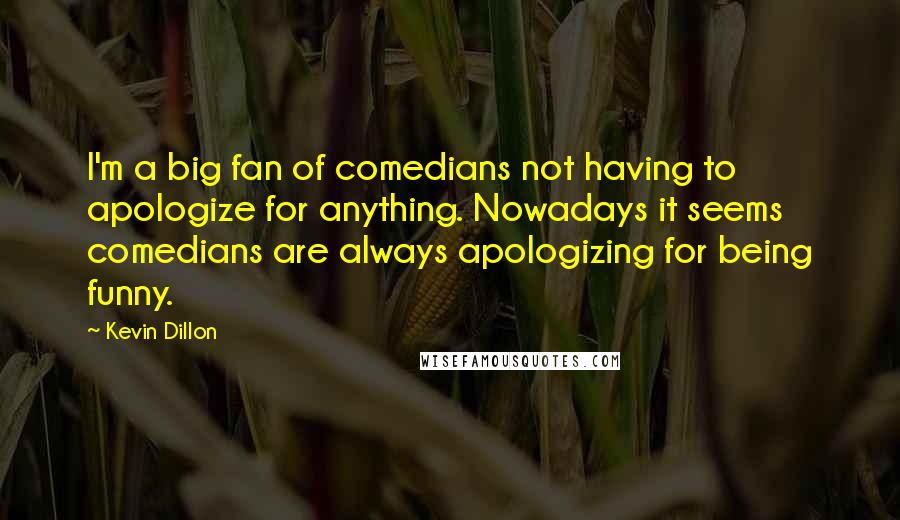 Kevin Dillon quotes: I'm a big fan of comedians not having to apologize for anything. Nowadays it seems comedians are always apologizing for being funny. Kevin Dillon quotes: I'm a big fan of comedians not having to apologize for anything. Nowadays it seems comedians are always apologizing for being funny.