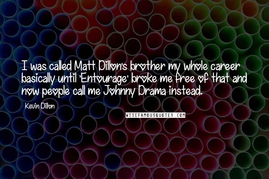 Kevin Dillon quotes: I was called Matt Dillon's brother my whole career basically until 'Entourage' broke me free of that and now people call me Johnny Drama instead. Kevin Dillon quotes: I was called Matt Dillon's brother my whole career basically until 'Entourage' broke me free of that and now people call me Johnny Drama instead.