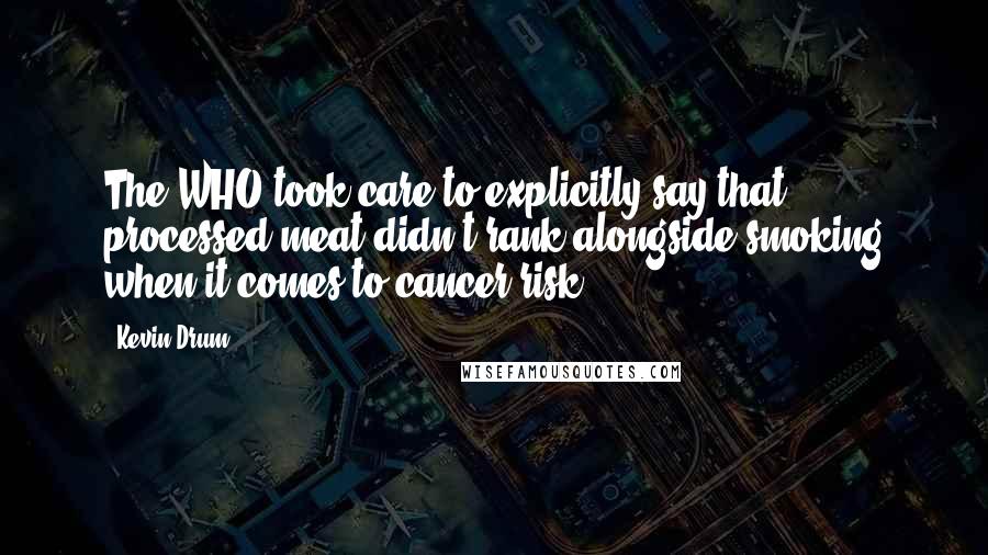 Kevin Drum quotes: The WHO took care to explicitly say that processed meat didn't rank alongside smoking when it comes to cancer risk. Kevin Drum quotes: The WHO took care to explicitly say that processed meat didn't rank alongside smoking when it comes to cancer risk.