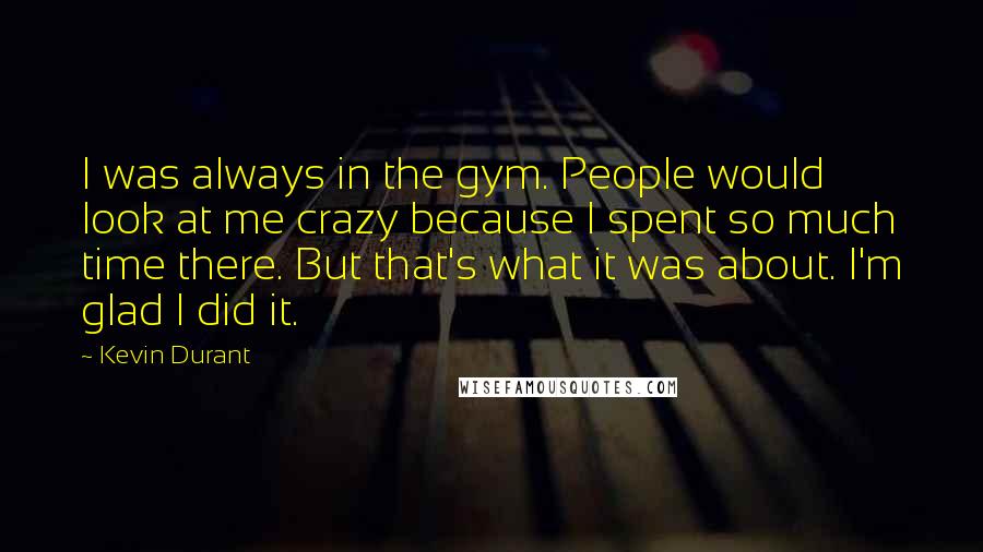 Kevin Durant quotes: I was always in the gym. People would look at me crazy because I spent so much time there. But that's what it was about. I'm glad I did it. Kevin Durant quotes: I was always in the gym. People would look at me crazy because I spent so much time there. But that's what it was about. I'm glad I did it.
