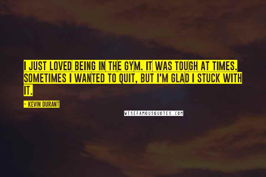 Kevin Durant quotes: I just loved being in the gym. It was tough at times. Sometimes I wanted to quit, but I'm glad I stuck with it.