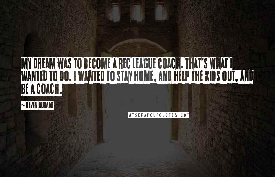 Kevin Durant quotes: My dream was to become a Rec League coach. That's what I wanted to do. I wanted to stay home, And help the kids out, And be a coach.