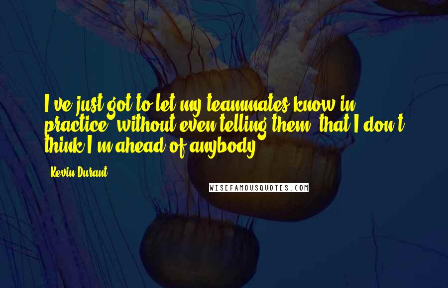 Kevin Durant quotes: I've just got to let my teammates know in practice, without even telling them, that I don't think I'm ahead of anybody. Kevin Durant quotes: I've just got to let my teammates know in practice, without even telling them, that I don't think I'm ahead of anybody.