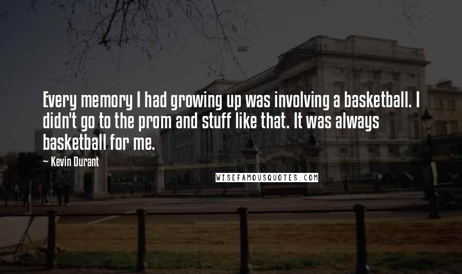 Kevin Durant quotes: Every memory I had growing up was involving a basketball. I didn't go to the prom and stuff like that. It was always basketball for me. Kevin Durant quotes: Every memory I had growing up was involving a basketball. I didn't go to the prom and stuff like that. It was always basketball for me.