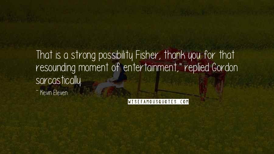 Kevin Eleven quotes: That is a strong possibility Fisher, thank you for that resounding moment of entertainment," replied Gordon sarcastically.