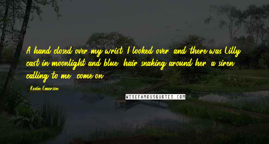 Kevin Emerson quotes: A hand closed over my wrist. I looked over, and there was Lilly, cast in moonlight and blue, hair snaking around her, a siren calling to me: 'come on.