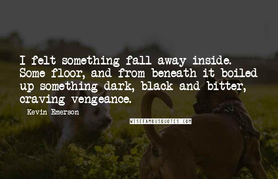 Kevin Emerson quotes: I felt something fall away inside. Some floor, and from beneath it boiled up something dark, black and bitter, craving vengeance. Kevin Emerson quotes: I felt something fall away inside. Some floor, and from beneath it boiled up something dark, black and bitter, craving vengeance.