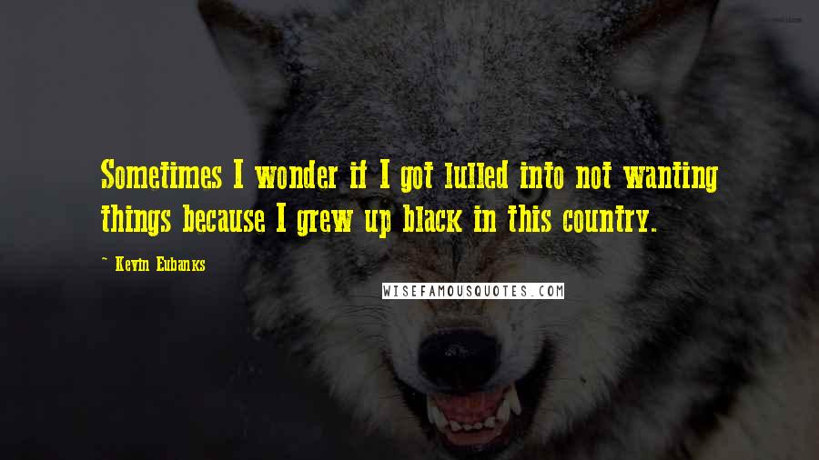 Kevin Eubanks quotes: Sometimes I wonder if I got lulled into not wanting things because I grew up black in this country.